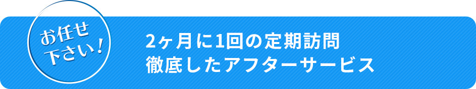 お任せください！ 2ヶ月に1回の定期訪問 徹底したアフターサービス