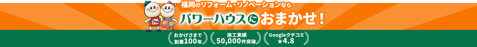 福岡のリフォーム・リノベーションならパワーハウスにおまかせ！ おかげさまで創業100年 施工実績50,000件突破 Googleクチコミ★4.8
