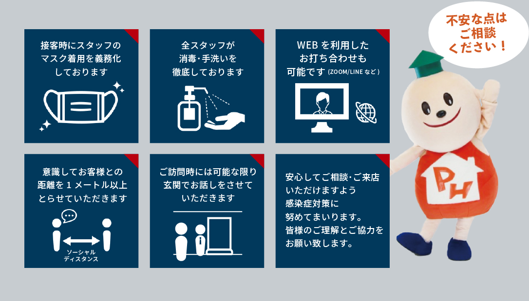 接客時にスタッフの マスク着用を義務化 しております。 全スタッフが 消毒・手洗いを 徹底しております。 意識してお客様との 距離を1メートル以上 とらせていただきます。 ご訪問時には可能な限り 玄関でお話しをさせて いただきます。 ご訪問時には可能な限り 玄関でお話しをさせて いただきます。 安心してご相談・ご来店 いただけますよう 感染症対策に 努めてまいります。 皆様のご理解とご協力を お願い致します。 不安な点は ご相談 ください!