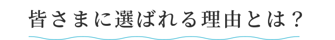 皆さまに選ばれる理由とは？