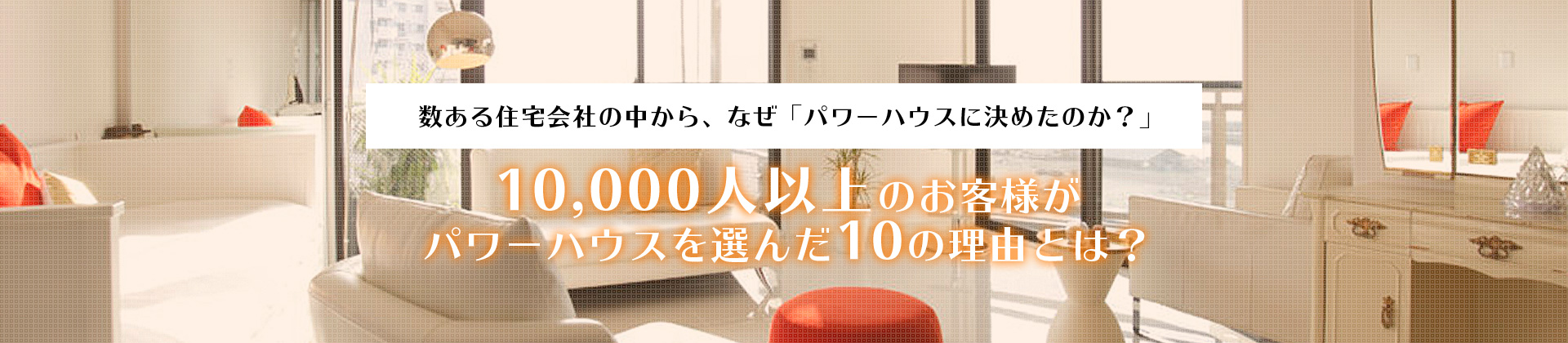 数ある住宅会社の中から、なぜ「パワーハウスに決めたのか？」10,000人以上のお客様がパワーハウスを選んだ10の理由とは？