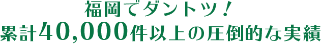 福岡でダントツ！累計40,000件以上の圧倒的な実績